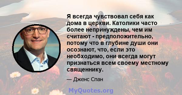 Я всегда чувствовал себя как дома в церкви. Католики часто более непринуждены, чем им считают - предположительно, потому что в глубине души они осознают, что, если это необходимо, они всегда могут признаться всем своему 