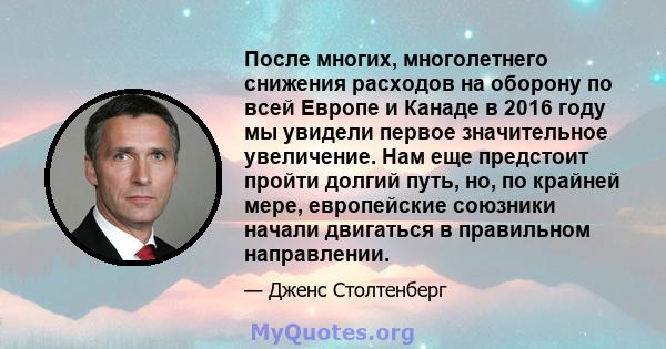 После многих, многолетнего снижения расходов на оборону по всей Европе и Канаде в 2016 году мы увидели первое значительное увеличение. Нам еще предстоит пройти долгий путь, но, по крайней мере, европейские союзники