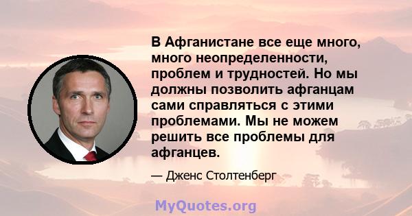 В Афганистане все еще много, много неопределенности, проблем и трудностей. Но мы должны позволить афганцам сами справляться с этими проблемами. Мы не можем решить все проблемы для афганцев.