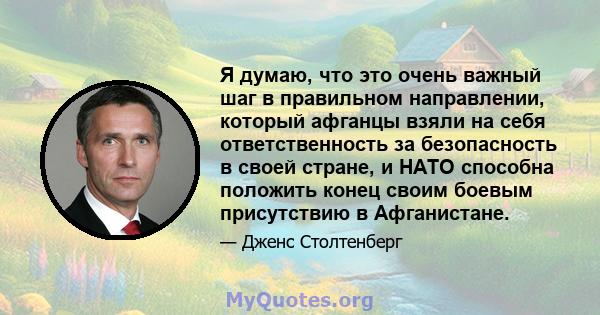 Я думаю, что это очень важный шаг в правильном направлении, который афганцы взяли на себя ответственность за безопасность в своей стране, и НАТО способна положить конец своим боевым присутствию в Афганистане.