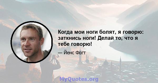 Когда мои ноги болят, я говорю: заткнись ноги! Делай то, что я тебе говорю!