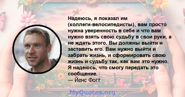 Надеюсь, я показал им (коллеги-велосипедисты), вам просто нужна уверенность в себе и что вам нужно взять свою судьбу в свои руки, а не ждать этого. Вы должны выйти и заставить его. Вам нужно выйти и забрать жизнь, и