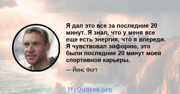 Я дал это все за последние 20 минут. Я знал, что у меня все еще есть энергия, что я впереди. Я чувствовал эйфорию, это были последние 20 минут моей спортивной карьеры.