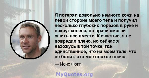 Я потерял довольно немного кожи на левой стороне моего тела и получил несколько глубоких порезов в руке и вокруг колена, но врачи смогли сшить все вместе. К счастью, я не повредил плечо, но сейчас я нахожусь в той