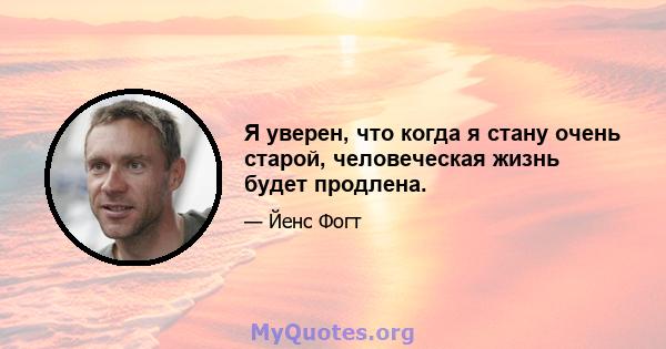 Я уверен, что когда я стану очень старой, человеческая жизнь будет продлена.