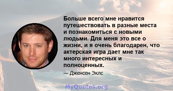 Больше всего мне нравится путешествовать в разные места и познакомиться с новыми людьми. Для меня это все о жизни, и я очень благодарен, что актерская игра дает мне так много интересных и полноценных.