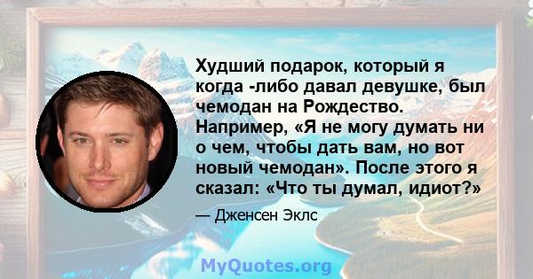 Худший подарок, который я когда -либо давал девушке, был чемодан на Рождество. Например, «Я не могу думать ни о чем, чтобы дать вам, но вот новый чемодан». После этого я сказал: «Что ты думал, идиот?»