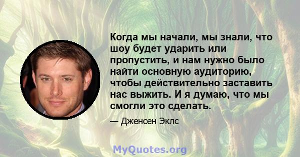 Когда мы начали, мы знали, что шоу будет ударить или пропустить, и нам нужно было найти основную аудиторию, чтобы действительно заставить нас выжить. И я думаю, что мы смогли это сделать.