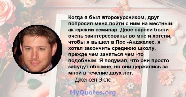 Когда я был второкурсником, друг попросил меня пойти с ним на местный актерский семинар. Двое парней были очень заинтересованы во мне и хотели, чтобы я вышел в Лос -Анджелес, я хотел закончить среднюю школу, прежде чем