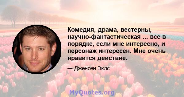 Комедия, драма, вестерны, научно-фантастическая ... все в порядке, если мне интересно, и персонаж интересен. Мне очень нравится действие.