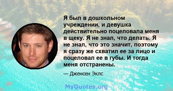 Я был в дошкольном учреждении, и девушка действительно поцеловала меня в щеку. Я не знал, что делать. Я не знал, что это значит, поэтому я сразу же схватил ее за лицо и поцеловал ее в губы. И тогда меня отстранены.