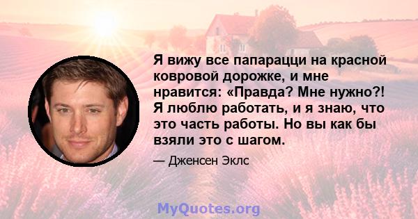 Я вижу все папарацци на красной ковровой дорожке, и мне нравится: «Правда? Мне нужно?! Я люблю работать, и я знаю, что это часть работы. Но вы как бы взяли это с шагом.