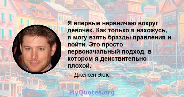 Я впервые нервничаю вокруг девочек. Как только я нахожусь, я могу взять бразды правления и пойти. Это просто первоначальный подход, в котором я действительно плохой.