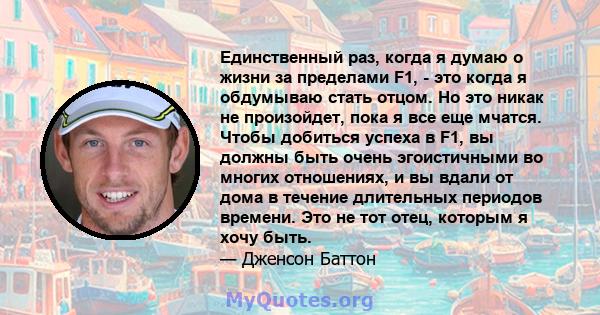 Единственный раз, когда я думаю о жизни за пределами F1, - это когда я обдумываю стать отцом. Но это никак не произойдет, пока я все еще мчатся. Чтобы добиться успеха в F1, вы должны быть очень эгоистичными во многих