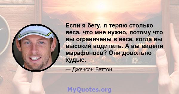 Если я бегу, я теряю столько веса, что мне нужно, потому что вы ограничены в весе, когда вы высокий водитель. А вы видели марафонцев? Они довольно худые.