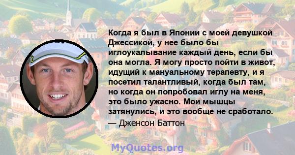 Когда я был в Японии с моей девушкой Джессикой, у нее было бы иглоукалывание каждый день, если бы она могла. Я могу просто пойти в живот, идущий к мануальному терапевту, и я посетил талантливый, когда был там, но когда