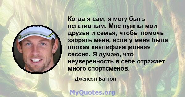 Когда я сам, я могу быть негативным. Мне нужны мои друзья и семья, чтобы помочь забрать меня, если у меня была плохая квалификационная сессия. Я думаю, что неуверенность в себе отражает много спортсменов.