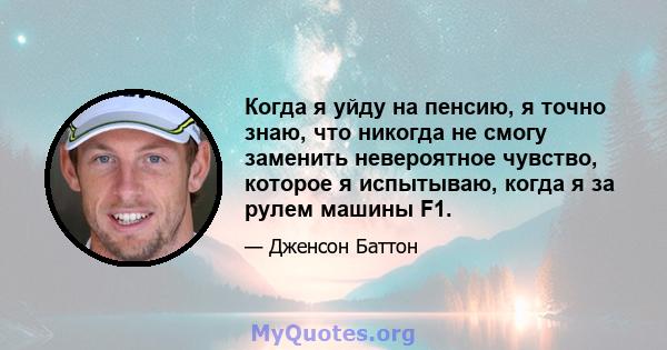 Когда я уйду на пенсию, я точно знаю, что никогда не смогу заменить невероятное чувство, которое я испытываю, когда я за рулем машины F1.