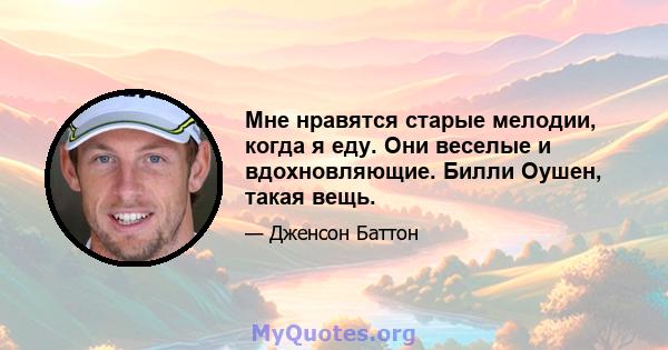 Мне нравятся старые мелодии, когда я еду. Они веселые и вдохновляющие. Билли Оушен, такая вещь.