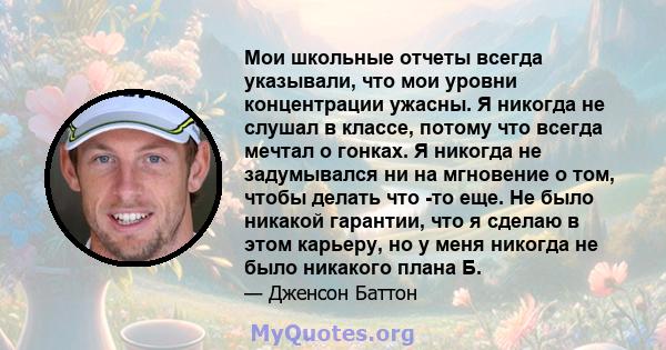 Мои школьные отчеты всегда указывали, что мои уровни концентрации ужасны. Я никогда не слушал в классе, потому что всегда мечтал о гонках. Я никогда не задумывался ни на мгновение о том, чтобы делать что -то еще. Не