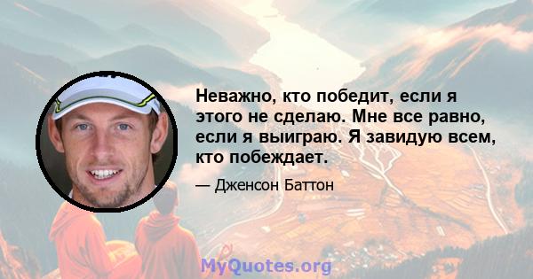 Неважно, кто победит, если я этого не сделаю. Мне все равно, если я выиграю. Я завидую всем, кто побеждает.