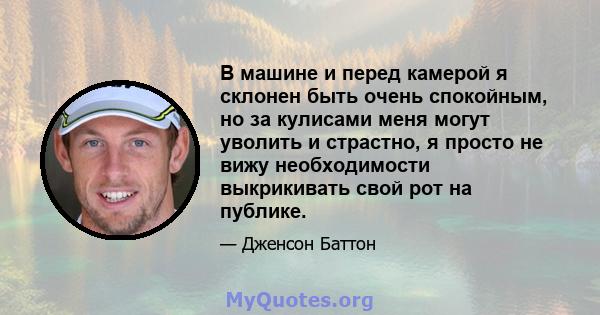 В машине и перед камерой я склонен быть очень спокойным, но за кулисами меня могут уволить и страстно, я просто не вижу необходимости выкрикивать свой рот на публике.