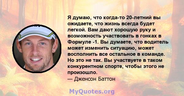 Я думаю, что когда-то 20-летний вы ожидаете, что жизнь всегда будет легкой. Вам дают хорошую руку и возможность участвовать в гонках в Формуле -1. Вы думаете, что водитель может изменить ситуацию, может восполнить все