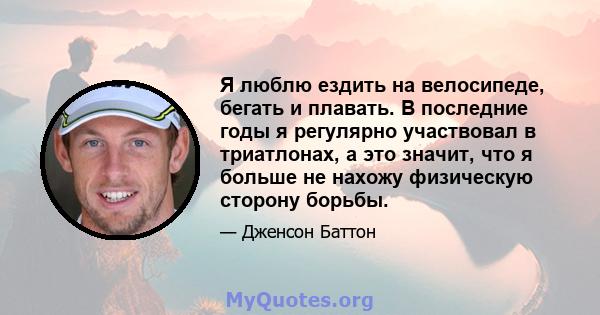 Я люблю ездить на велосипеде, бегать и плавать. В последние годы я регулярно участвовал в триатлонах, а это значит, что я больше не нахожу физическую сторону борьбы.