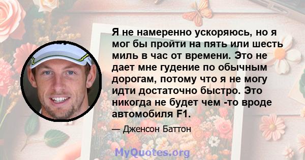 Я не намеренно ускоряюсь, но я мог бы пройти на пять или шесть миль в час от времени. Это не дает мне гудение по обычным дорогам, потому что я не могу идти достаточно быстро. Это никогда не будет чем -то вроде