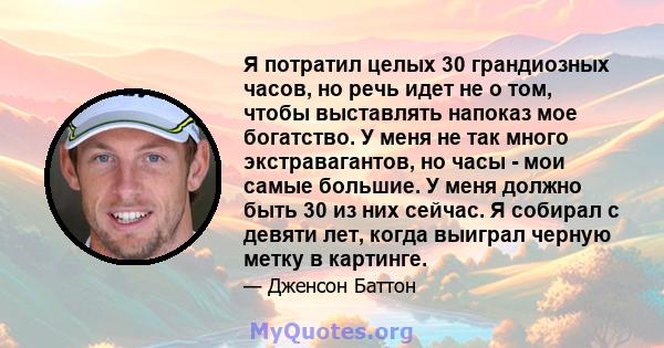 Я потратил целых 30 грандиозных часов, но речь идет не о том, чтобы выставлять напоказ мое богатство. У меня не так много экстравагантов, но часы - мои самые большие. У меня должно быть 30 из них сейчас. Я собирал с