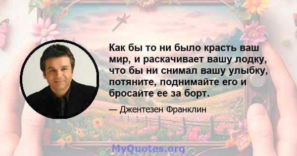 Как бы то ни было красть ваш мир, и раскачивает вашу лодку, что бы ни снимал вашу улыбку, потяните, поднимайте его и бросайте ее за борт.