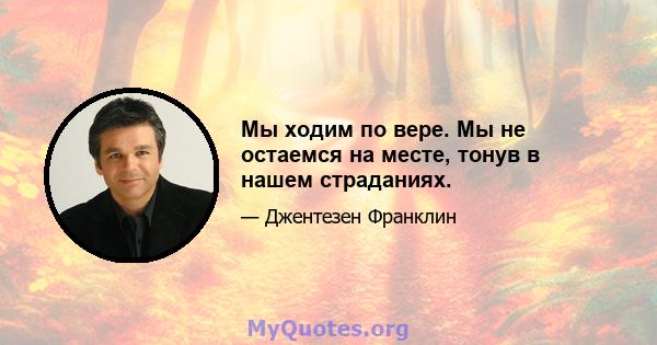 Мы ходим по вере. Мы не остаемся на месте, тонув в нашем страданиях.