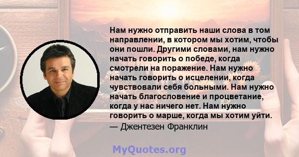 Нам нужно отправить наши слова в том направлении, в котором мы хотим, чтобы они пошли. Другими словами, нам нужно начать говорить о победе, когда смотрели на поражение. Нам нужно начать говорить о исцелении, когда