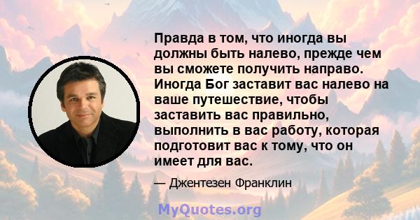 Правда в том, что иногда вы должны быть налево, прежде чем вы сможете получить направо. Иногда Бог заставит вас налево на ваше путешествие, чтобы заставить вас правильно, выполнить в вас работу, которая подготовит вас к 