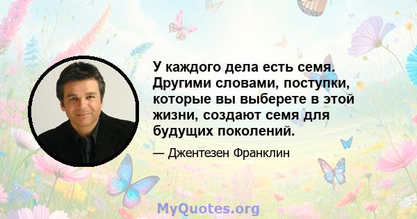 У каждого дела есть семя. Другими словами, поступки, которые вы выберете в этой жизни, создают семя для будущих поколений.