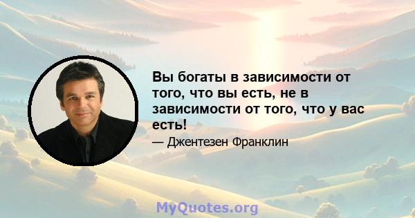 Вы богаты в зависимости от того, что вы есть, не в зависимости от того, что у вас есть!