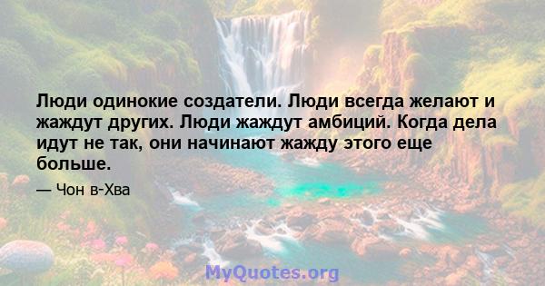 Люди одинокие создатели. Люди всегда желают и жаждут других. Люди жаждут амбиций. Когда дела идут не так, они начинают жажду этого еще больше.