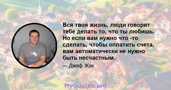 Вся твоя жизнь, люди говорят тебе делать то, что ты любишь. Но если вам нужно что -то сделать, чтобы оплатить счета, вам автоматически не нужно быть несчастным.