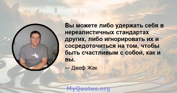 Вы можете либо удержать себя в нереалистичных стандартах других, либо игнорировать их и сосредоточиться на том, чтобы быть счастливым с собой, как и вы.