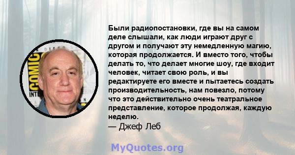 Были радиопостановки, где вы на самом деле слышали, как люди играют друг с другом и получают эту немедленную магию, которая продолжается. И вместо того, чтобы делать то, что делает многие шоу, где входит человек, читает 