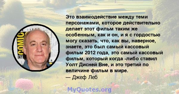 Это взаимодействие между теми персонажами, которое действительно делает этот фильм таким же особенным, как и он, и я с гордостью могу сказать, что, как вы, наверное, знаете, это был самый кассовый фильм 2012 года, это