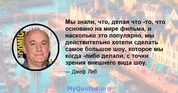 Мы знали, что, делая что -то, что основано на мире фильма, и насколько это популярно, мы действительно хотели сделать самое большое шоу, которое мы когда -либо делали, с точки зрения внешнего вида шоу.