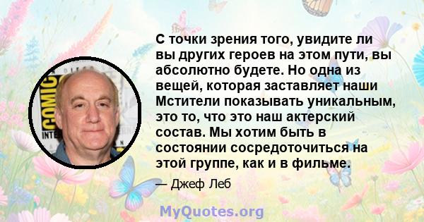 С точки зрения того, увидите ли вы других героев на этом пути, вы абсолютно будете. Но одна из вещей, которая заставляет наши Мстители показывать уникальным, это то, что это наш актерский состав. Мы хотим быть в