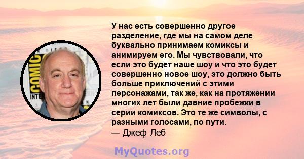 У нас есть совершенно другое разделение, где мы на самом деле буквально принимаем комиксы и анимируем его. Мы чувствовали, что если это будет наше шоу и что это будет совершенно новое шоу, это должно быть больше