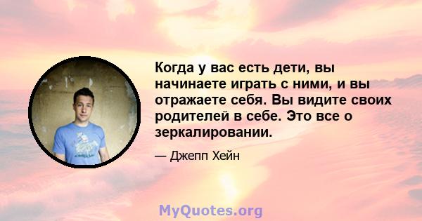 Когда у вас есть дети, вы начинаете играть с ними, и вы отражаете себя. Вы видите своих родителей в себе. Это все о зеркалировании.