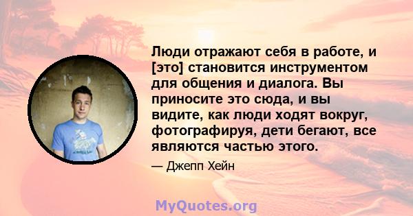 Люди отражают себя в работе, и [это] становится инструментом для общения и диалога. Вы приносите это сюда, и вы видите, как люди ходят вокруг, фотографируя, дети бегают, все являются частью этого.