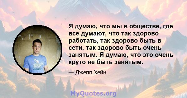 Я думаю, что мы в обществе, где все думают, что так здорово работать, так здорово быть в сети, так здорово быть очень занятым. Я думаю, что это очень круто не быть занятым.