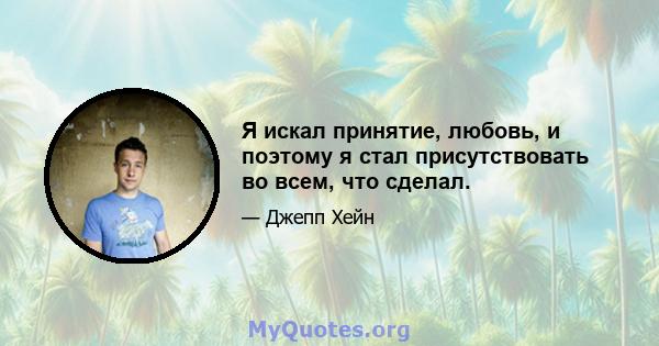 Я искал принятие, любовь, и поэтому я стал присутствовать во всем, что сделал.