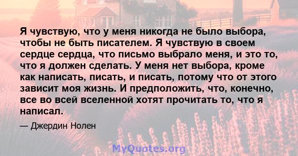 Я чувствую, что у меня никогда не было выбора, чтобы не быть писателем. Я чувствую в своем сердце сердца, что письмо выбрало меня, и это то, что я должен сделать. У меня нет выбора, кроме как написать, писать, и писать, 