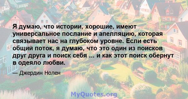 Я думаю, что истории, хорошие, имеют универсальное послание и апелляцию, которая связывает нас на глубоком уровне. Если есть общий поток, я думаю, что это один из поисков друг друга и поиск себя ... и как этот поиск